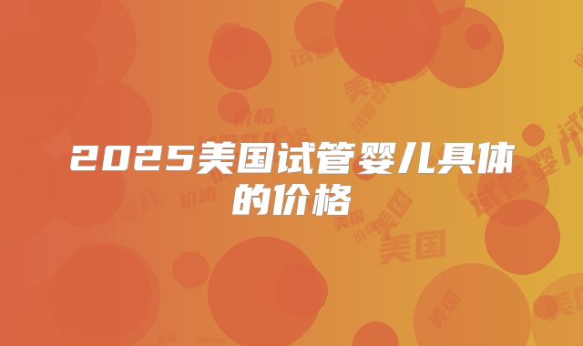 2025美国试管婴儿具体的价格