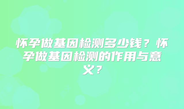 怀孕做基因检测多少钱?怀孕做基因检测的作用与意义?