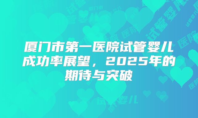 厦门市第一医院试管婴儿成功率展望,2025年的期待与突破