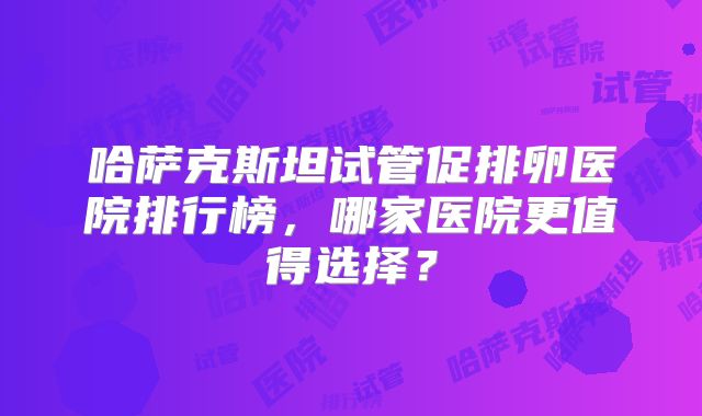 哈萨克斯坦试管促排卵医院排行榜，哪家医院更值得选择？
