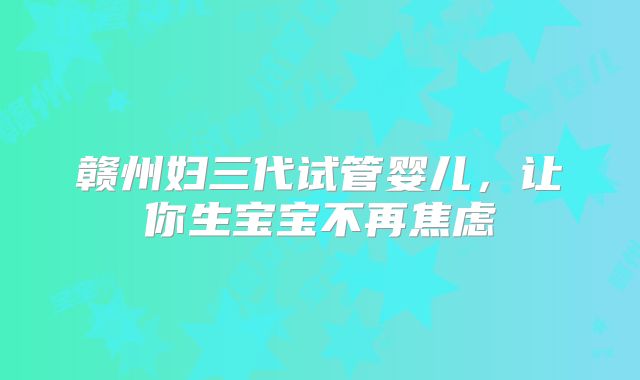 赣州妇三代试管婴儿，让你生宝宝不再焦虑