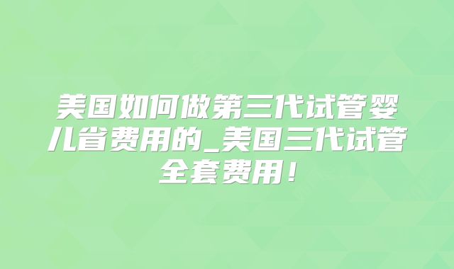 美国如何做第三代试管婴儿省费用的_美国三代试管全套费用！