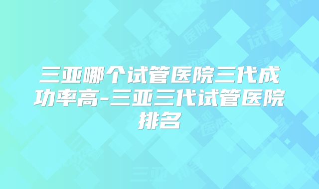 三亚哪个试管医院三代成功率高-三亚三代试管医院排名