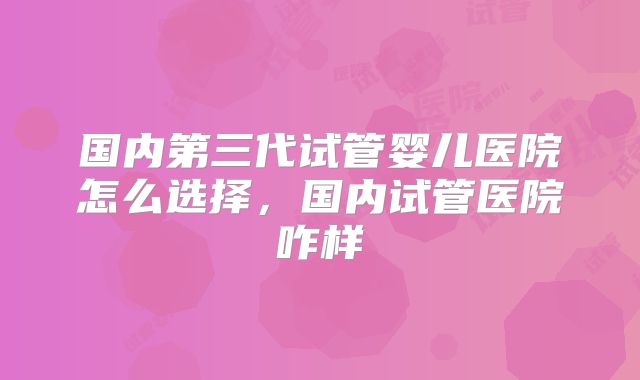 国内第三代试管婴儿医院怎么选择,国内试管医院咋样