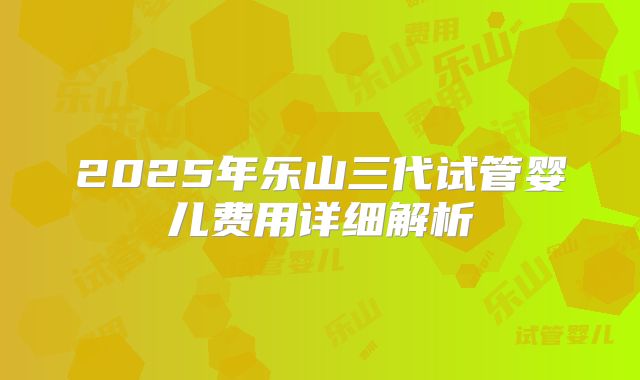 2025年乐山三代试管婴儿费用详细解析