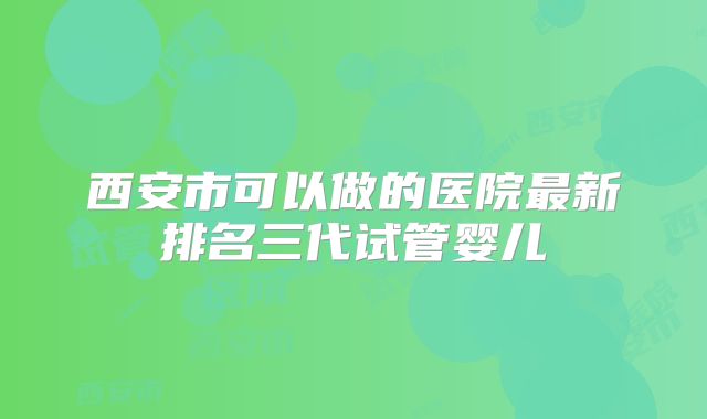 西安市可以做的医院最新排名三代试管婴儿