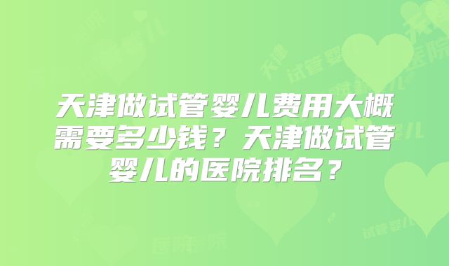 天津做试管婴儿费用大概需要多少钱?天津做试管婴儿的医院排名?