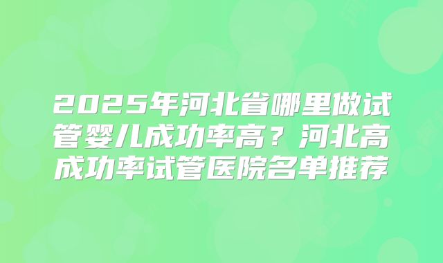 2025年河北省哪里做试管婴儿成功率高？河北高成功率试管医院名单推荐