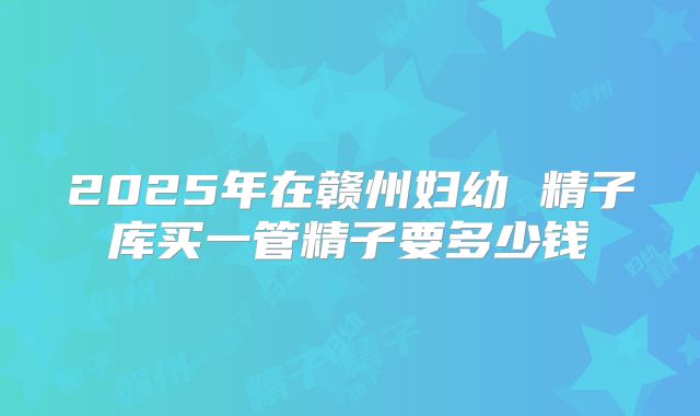 2025年在赣州妇幼 精子库买一管精子要多少钱