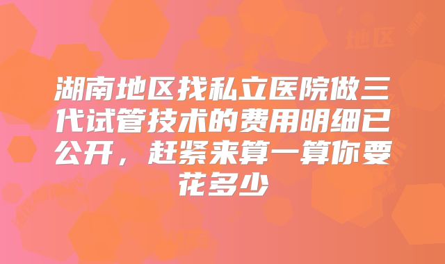 湖南地区找私立医院做三代试管技术的费用明细已公开，赶紧来算一算你要花多少