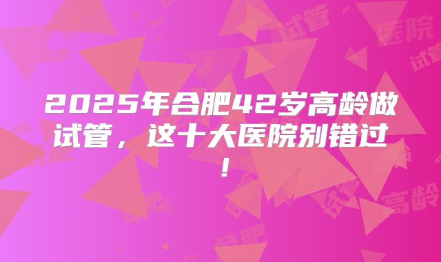 2025年合肥42岁高龄做试管，这十大医院别错过！