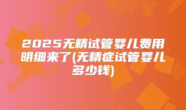 2025无精试管婴儿费用明细来了(无精症试管婴儿多少钱)