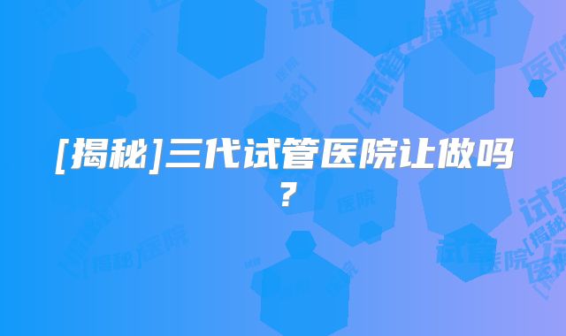 [揭秘]三代试管医院让做吗？