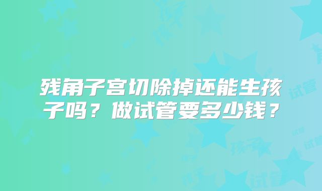 残角子宫切除掉还能生孩子吗？做试管要多少钱？