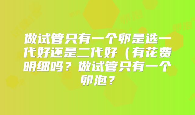 做试管只有一个卵是选一代好还是二代好（有花费明细吗？做试管只有一个卵泡？