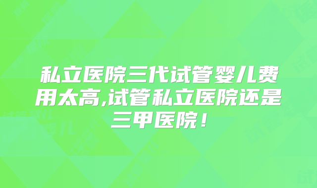 私立医院三代试管婴儿费用太高,试管私立医院还是三甲医院!
