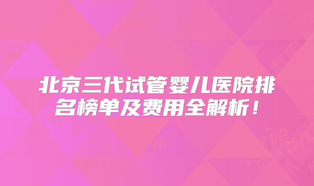 北京三代试管婴儿医院排名榜单及费用全解析！