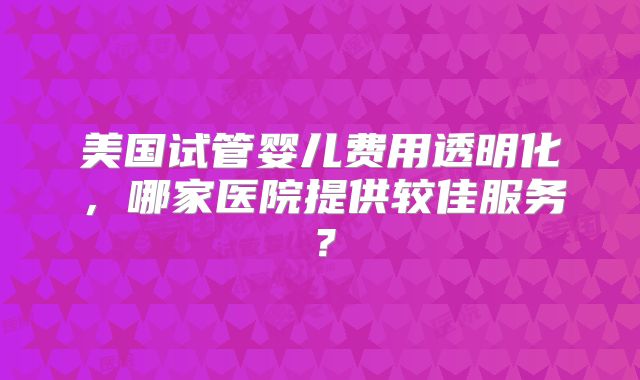 美国试管婴儿费用透明化,哪家医院提供较佳服务?