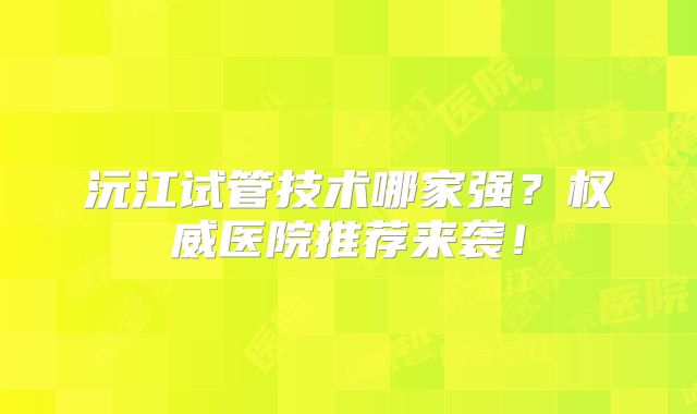 沅江试管技术哪家强？权威医院推荐来袭！