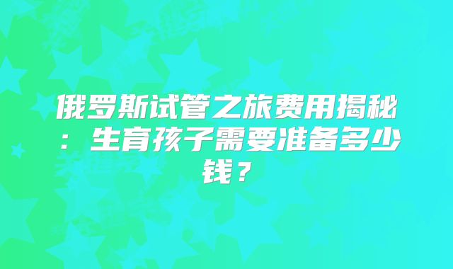 俄罗斯试管之旅费用揭秘：生育孩子需要准备多少钱？