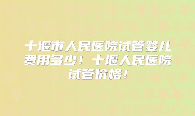 十堰市人民医院试管婴儿费用多少！十堰人民医院试管价格！