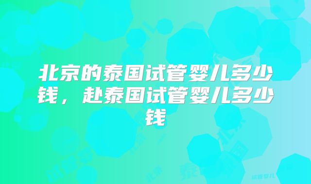 北京的泰国试管婴儿多少钱，赴泰国试管婴儿多少钱