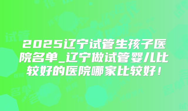 2025辽宁试管生孩子医院名单_辽宁做试管婴儿比较好的医院哪家比较好！