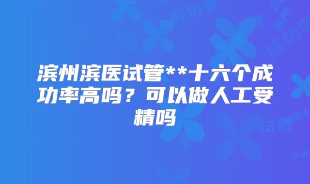 滨州滨医试管**十六个成功率高吗？可以做人工受精吗