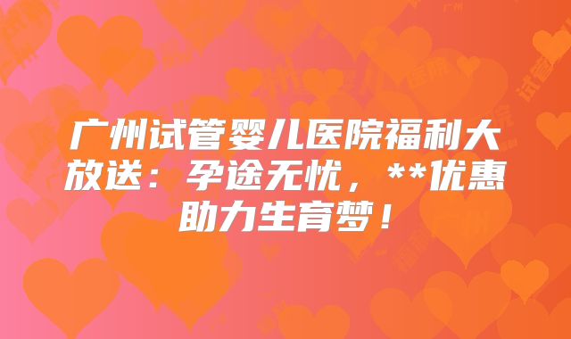 广州试管婴儿医院福利大放送:孕途无忧,**优惠助力生育梦!