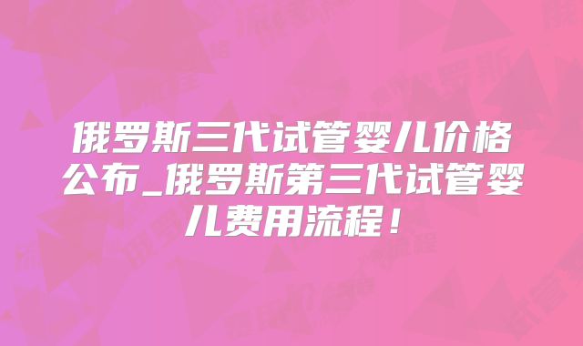 俄罗斯三代试管婴儿价格公布_俄罗斯第三代试管婴儿费用流程！