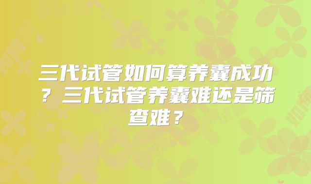 三代试管如何算养囊成功？三代试管养囊难还是筛查难？