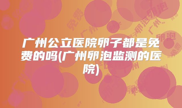 广州公立医院卵子都是免费的吗(广州卵泡监测的医院)