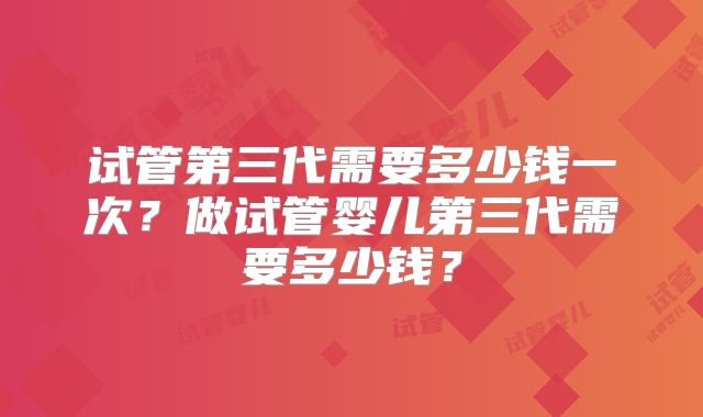 试管第三代需要多少钱一次?做试管婴儿第三代需要多少钱?