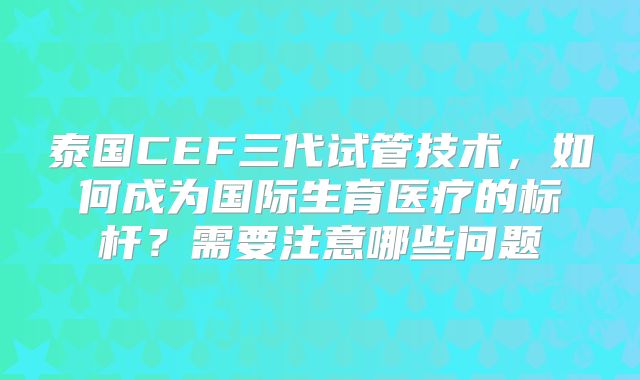 泰国CEF三代试管技术,如何成为国际生育医疗的标杆?需要注意哪些问题