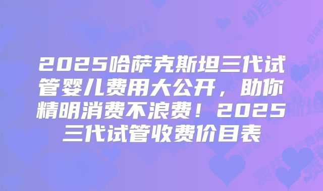2025哈萨克斯坦三代试管婴儿费用大公开，助你精明消费不浪费！2025三代试管收费价目表