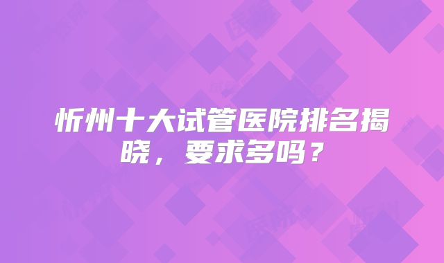 忻州十大试管医院排名揭晓,要求多吗?