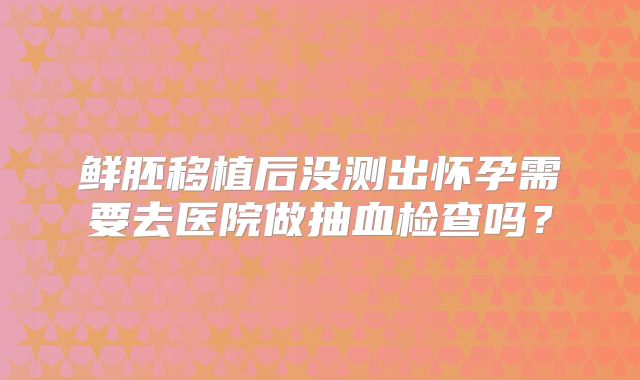 鲜胚移植后没测出怀孕需要去医院做抽血检查吗？