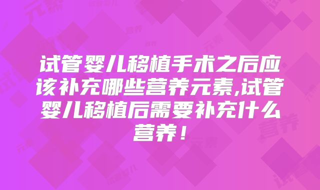 试管婴儿移植手术之后应该补充哪些营养元素,试管婴儿移植后需要补充什么营养！