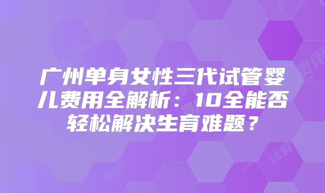 广州单身女性三代试管婴儿费用全解析：10全能否轻松解决生育难题？