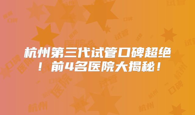 杭州第三代试管口碑超绝！前4名医院大揭秘！