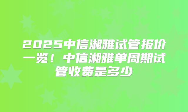 2025中信湘雅试管报价一览！中信湘雅单周期试管收费是多少