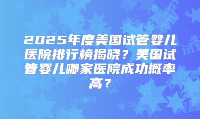 2025年度美国试管婴儿医院排行榜揭晓？美国试管婴儿哪家医院成功概率高？