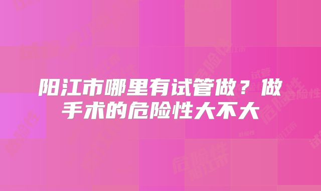 阳江市哪里有试管做?做手术的危险性大不大