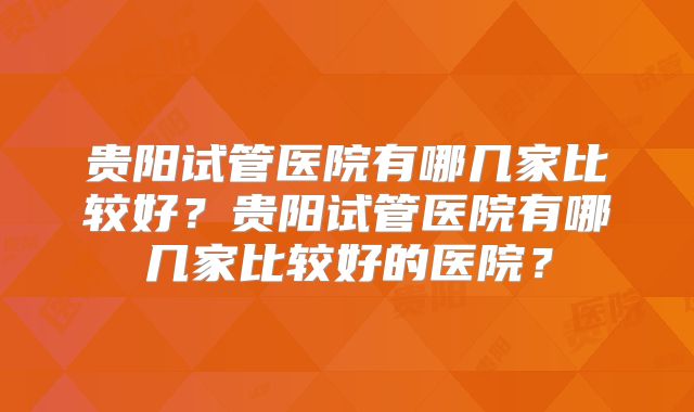 贵阳试管医院有哪几家比较好?贵阳试管医院有哪几家比较好的医院?