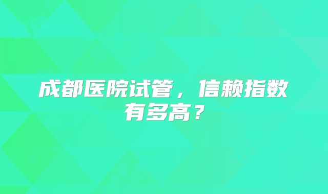 成都医院试管,信赖指数有多高?