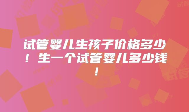 试管婴儿生孩子价格多少！生一个试管婴儿多少钱！