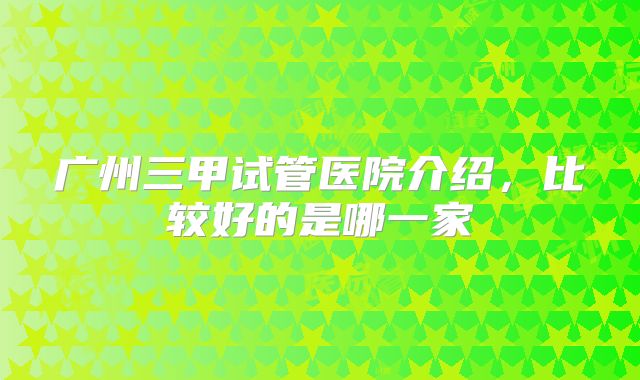 广州三甲试管医院介绍，比较好的是哪一家