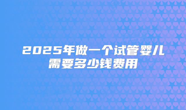 2025年做一个试管婴儿需要多少钱费用