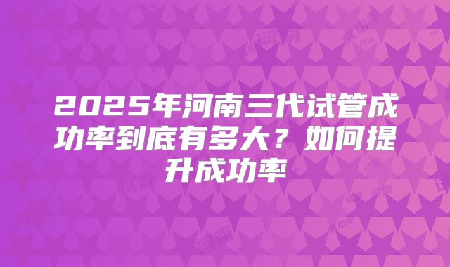 2025年河南三代试管成功率到底有多大？如何提升成功率