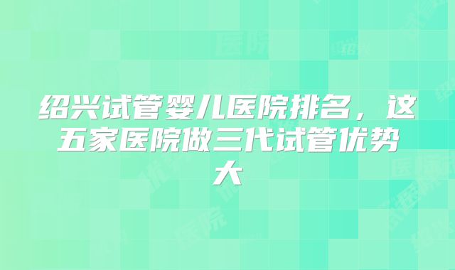 绍兴试管婴儿医院排名，这五家医院做三代试管优势大